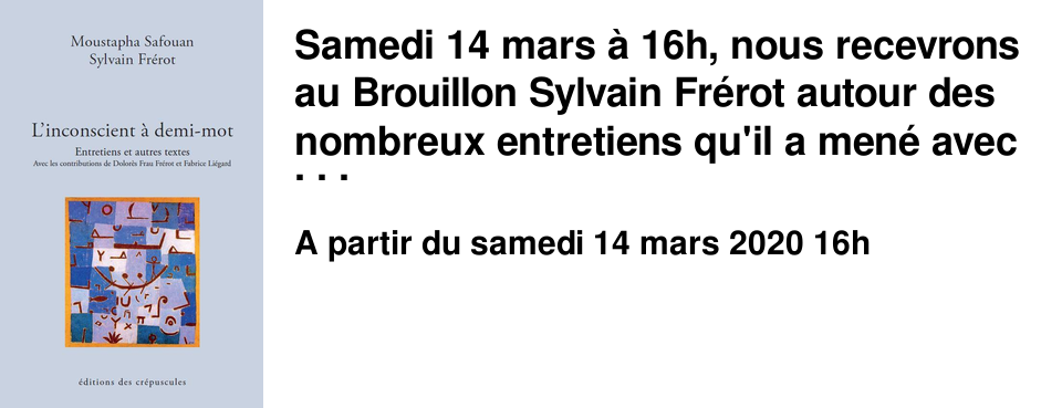 Samedi 14 mars � 16h, nous recevrons au Brouillon Sylvain Fr�rot autour des nombreux entretiens qu'il a men� avec Moustapha Safouan et qui sont aujourd'hui rassembl�s dans un livre "L'inconscient � demi-mot" publi� aux �ditions des Cr�puscules.