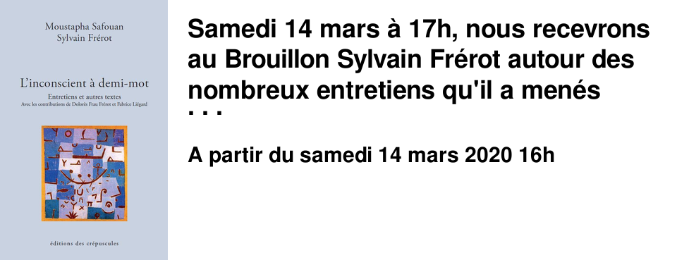 Samedi 14 mars � 17h, nous recevrons au Brouillon Sylvain Fr�rot autour des nombreux entretiens qu'il a men�s avec Moustapha Safouan et qui sont aujourd'hui rassembl�s dans un livre "L'inconscient � demi-mot" publi� aux �ditions des Cr�puscules.