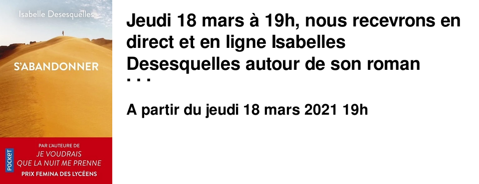Jeudi 18 mars � 19h, nous recevrons en direct et en ligne Isabelles Desesquelles autour de son roman "s'abandonner", publi� le m�me jour aux �ditions Pocket. La rencontre, anim�e par notre libraire Val�rie Barbe, est � suivre en direct sur le site "un endroit o� aller" en suivant ce lien. Tous les amoureux du monde que font-ils quand ils se rencontrent ? Ils d�posent leur pass� aux pieds de leur vainqueur qu'ils ont conquis, ils disent tout de ce qui ne peut �tre chang� et cela change tout. Mettant fin � un mariage calamiteux, Claire s'envole pour le Sahara. A�t, descendant des hommes bleus depuis que le d�sert est d�sert, va la guider jusqu'o� elle ne croyait pas aller. Alors qu'ils traversent les Ajjers et ses paysages grandioses, leur pass� pourrait bien les s�parer ou les unir � jamais. Loin du bruit du monde ils ont sept jours pour s'avouer ce qu'ils sont.